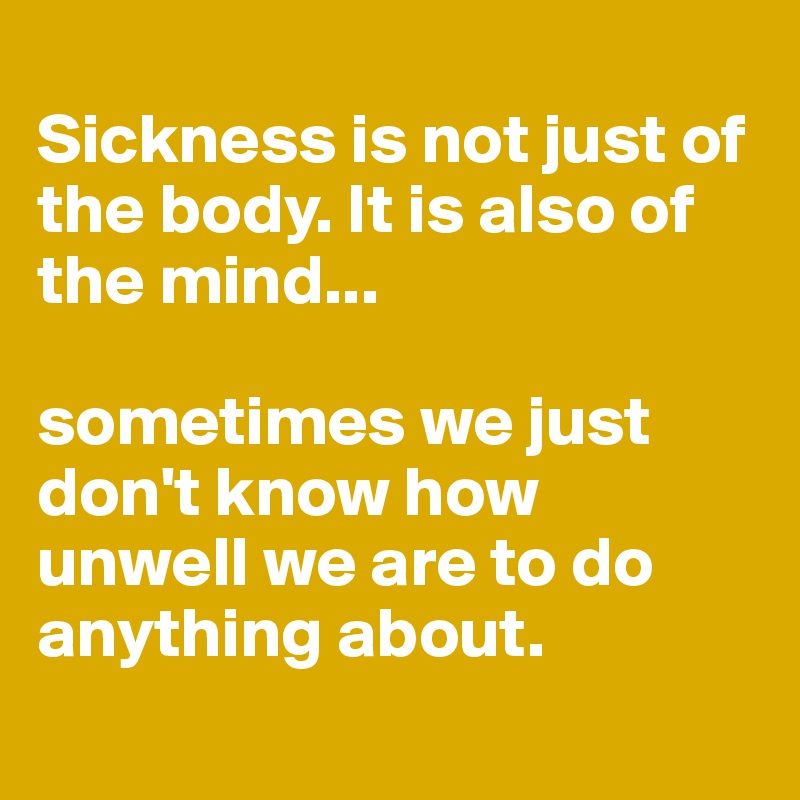 
Sickness is not just of the body. It is also of the mind...

sometimes we just don't know how unwell we are to do anything about.
