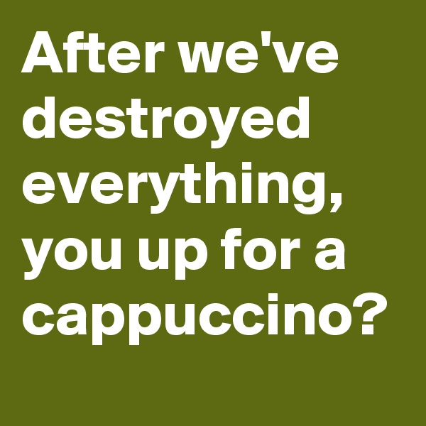 After we've destroyed everything, you up for a cappuccino?