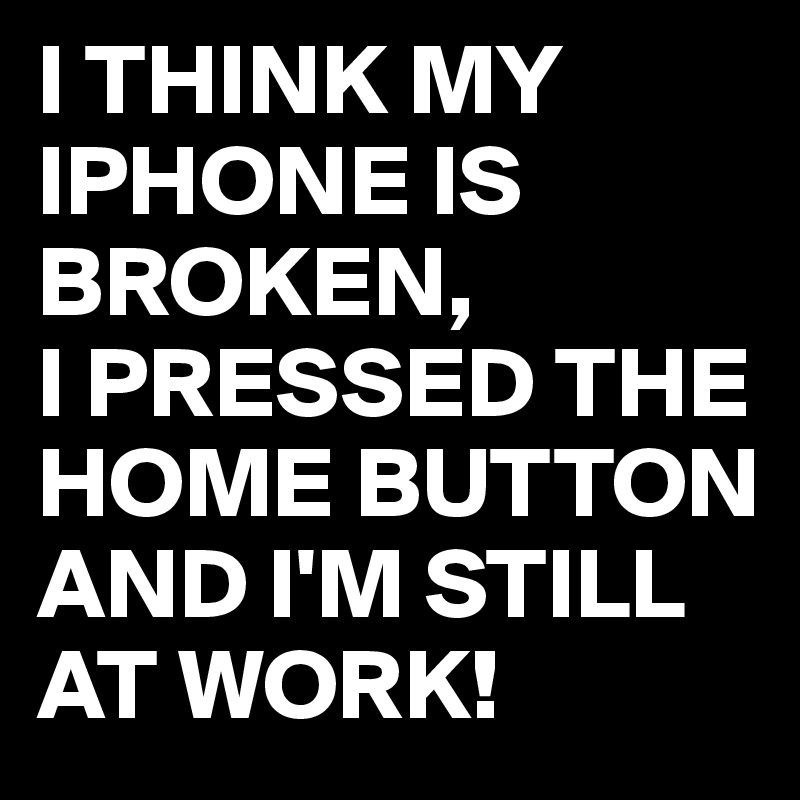 I THINK MY IPHONE IS BROKEN,
I PRESSED THE HOME BUTTON AND I'M STILL AT WORK! 