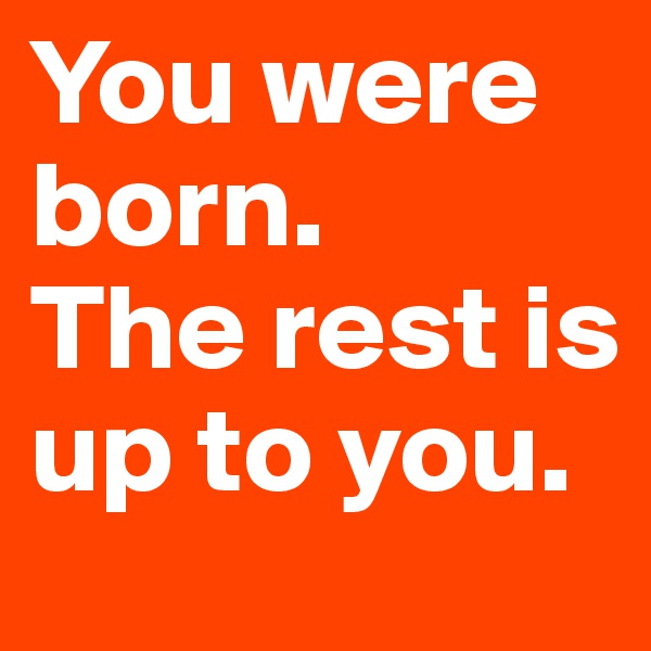 You were born.
The rest is up to you.