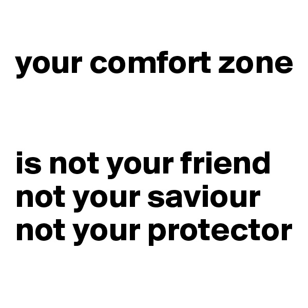 
your comfort zone


is not your friend
not your saviour
not your protector
