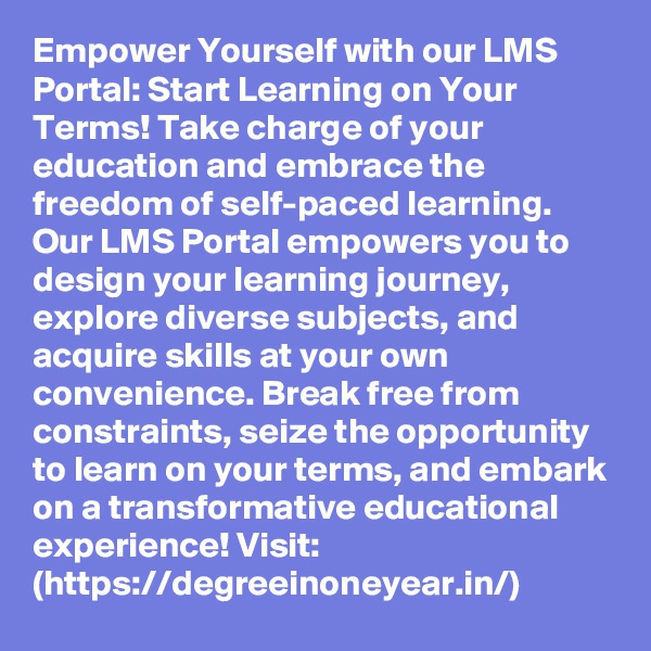 Empower Yourself with our LMS Portal: Start Learning on Your Terms! Take charge of your education and embrace the freedom of self-paced learning. Our LMS Portal empowers you to design your learning journey, explore diverse subjects, and acquire skills at your own convenience. Break free from constraints, seize the opportunity to learn on your terms, and embark on a transformative educational experience! Visit: (https://degreeinoneyear.in/)