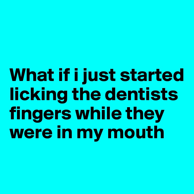 


What if i just started licking the dentists fingers while they were in my mouth
