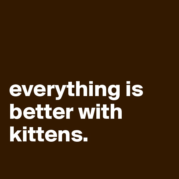 


everything is better with kittens.
