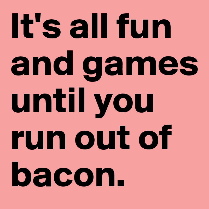 It's all fun and games until you run out of bacon.