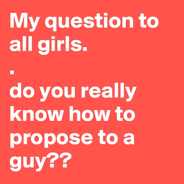My question to all girls. 
.
do you really know how to propose to a guy??