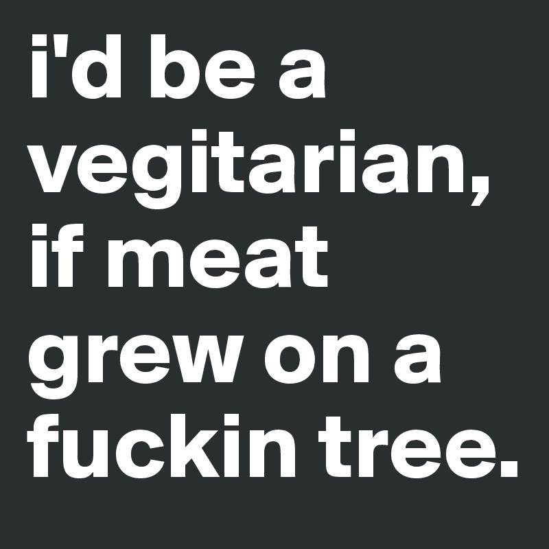 i'd be a vegitarian, if meat grew on a fuckin tree.