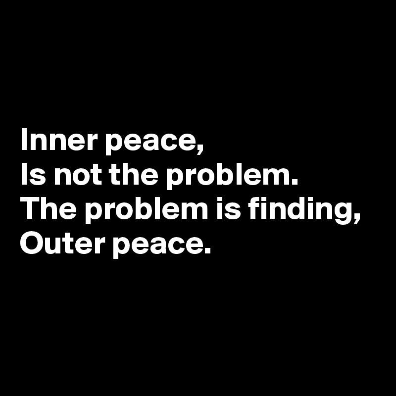 


Inner peace, 
Is not the problem. 
The problem is finding, 
Outer peace.


