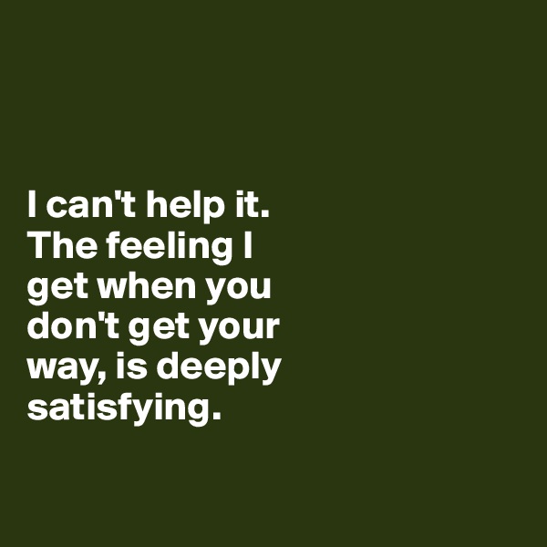 



I can't help it. 
The feeling I 
get when you
don't get your 
way, is deeply 
satisfying.

