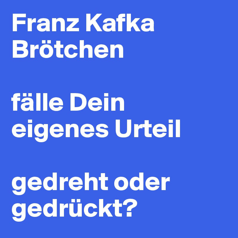 Franz Kafka Brötchen 

fälle Dein eigenes Urteil

gedreht oder gedrückt?