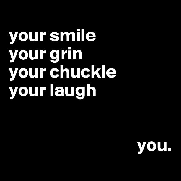 
your smile
your grin
your chuckle 
your laugh


                                   you.