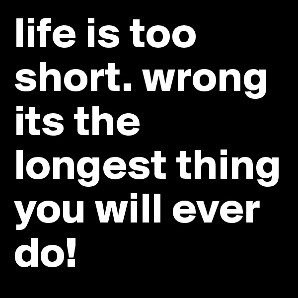 life is too short. wrong its the longest thing you will ever do!