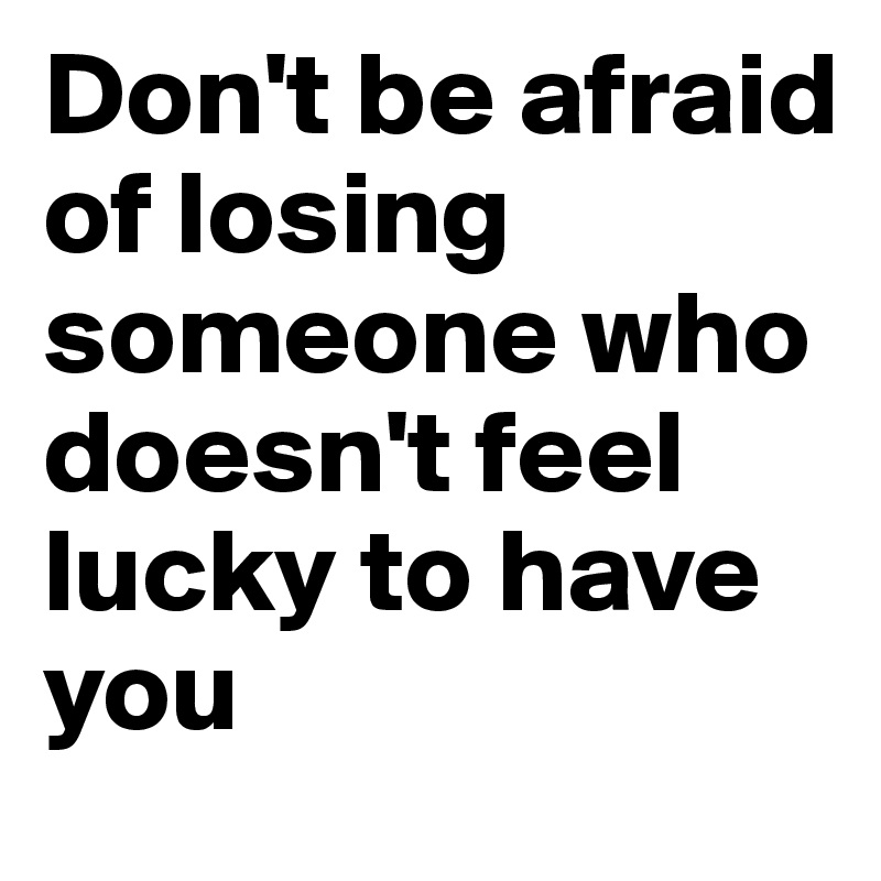 Don't be afraid of losing someone who doesn't feel lucky to have you