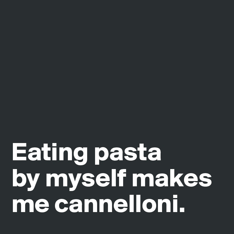 




Eating pasta 
by myself makes me cannelloni. 
