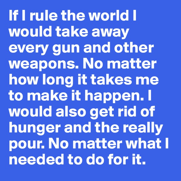 If I rule the world I would take away every gun and other weapons. No matter how long it takes me to make it happen. I would also get rid of hunger and the really pour. No matter what I needed to do for it.