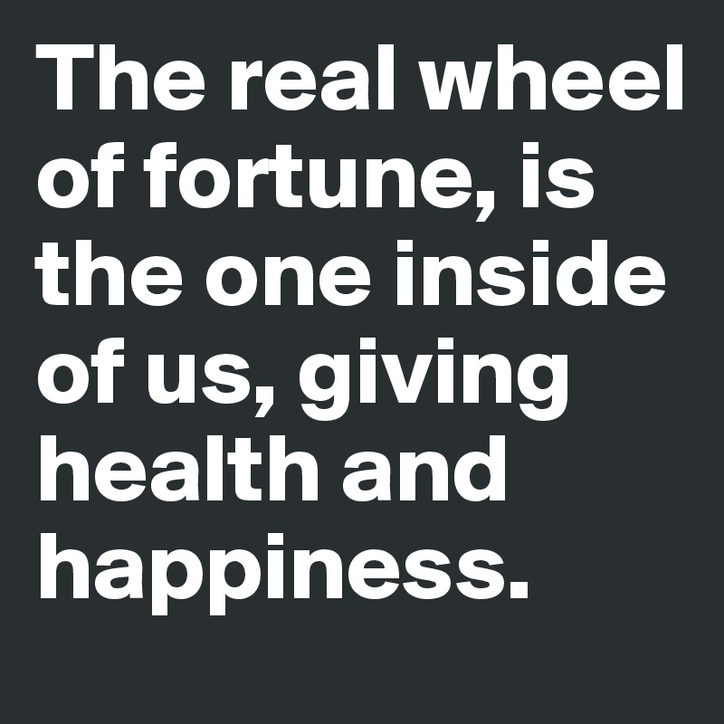 The real wheel of fortune, is the one inside of us, giving health and happiness.