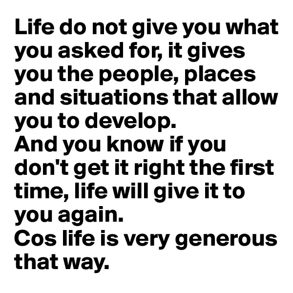 Life do not give you what you asked for, it gives you the people, places and situations that allow you to develop. 
And you know if you don't get it right the first time, life will give it to you again. 
Cos life is very generous that way. 