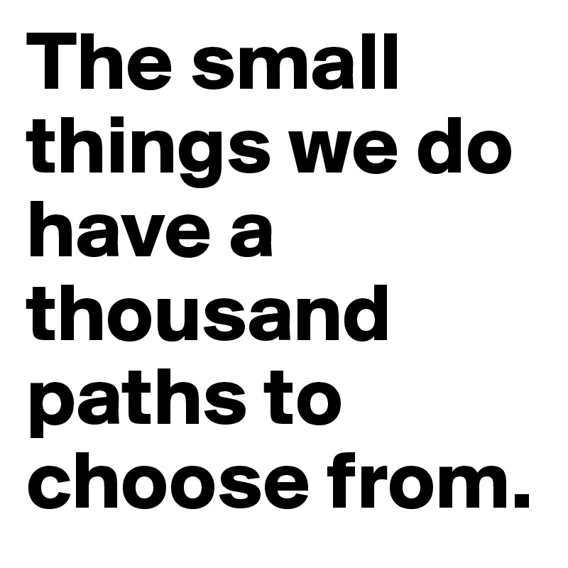 The small things we do have a thousand paths to choose from.
