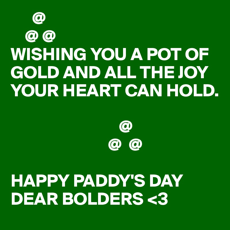       @
    @ @
WISHING YOU A POT OF GOLD AND ALL THE JOY YOUR HEART CAN HOLD.

                              @
                           @  @

HAPPY PADDY'S DAY DEAR BOLDERS <3