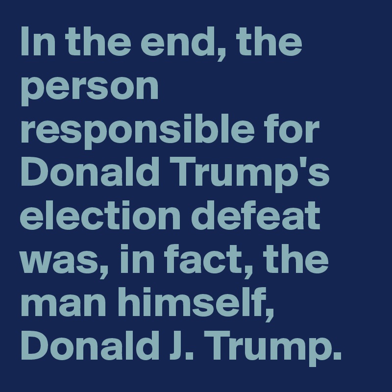 In the end, the person responsible for Donald Trump's election defeat was, in fact, the man himself, Donald J. Trump.