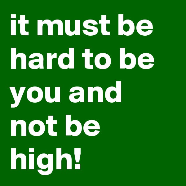 it must be hard to be you and not be high!