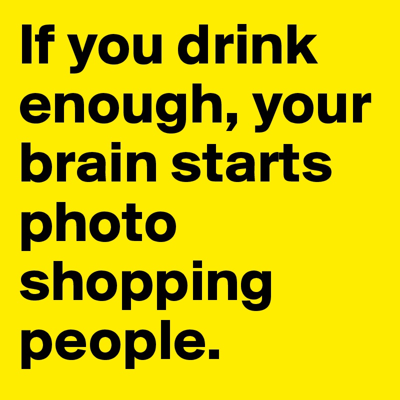 If you drink enough, your brain starts photo shopping people.