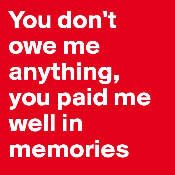 You don't owe me anything, you paid me well in memories