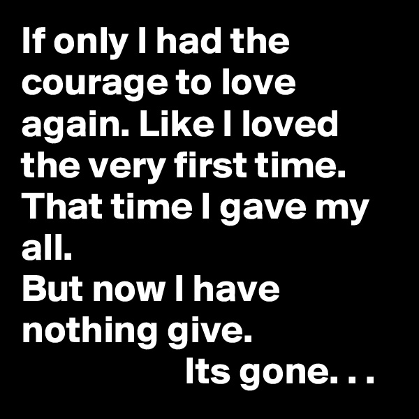 If only I had the courage to love again. Like I loved the very first time. That time I gave my all.                                     But now I have nothing give.                                       Its gone. . .             