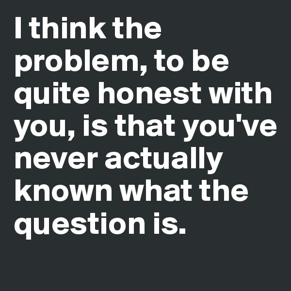 I think the problem, to be quite honest with you, is that you've never actually known what the question is.