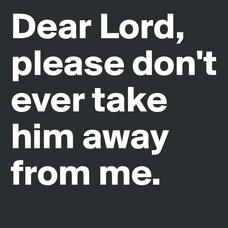 Dear Lord, please don't ever take him away from me.