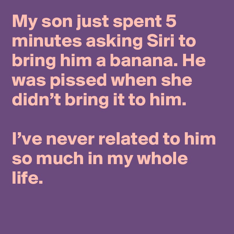 My son just spent 5 minutes asking Siri to bring him a banana. He was pissed when she didn’t bring it to him.

I’ve never related to him so much in my whole life.