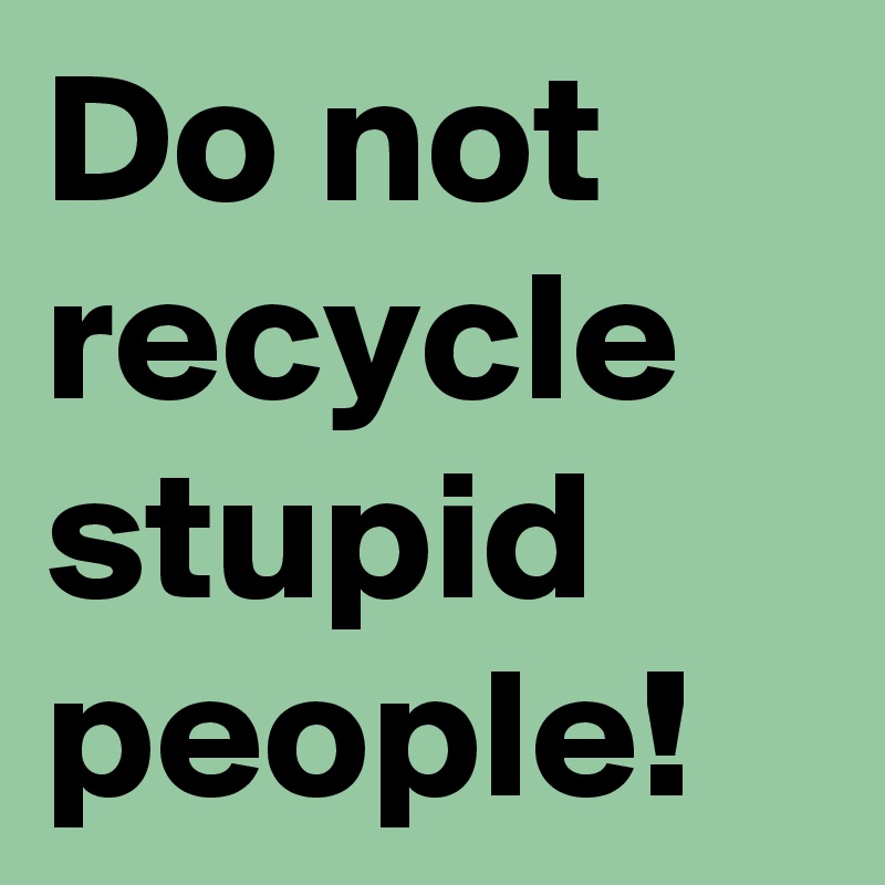 Do not recycle stupid people!