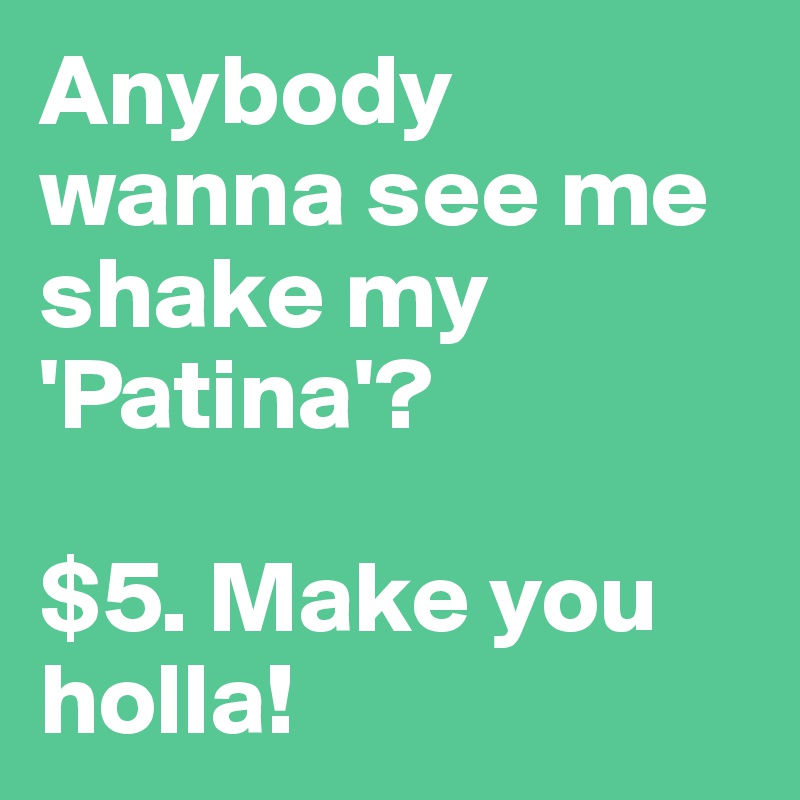 Anybody wanna see me shake my 'Patina'? 

$5. Make you holla!