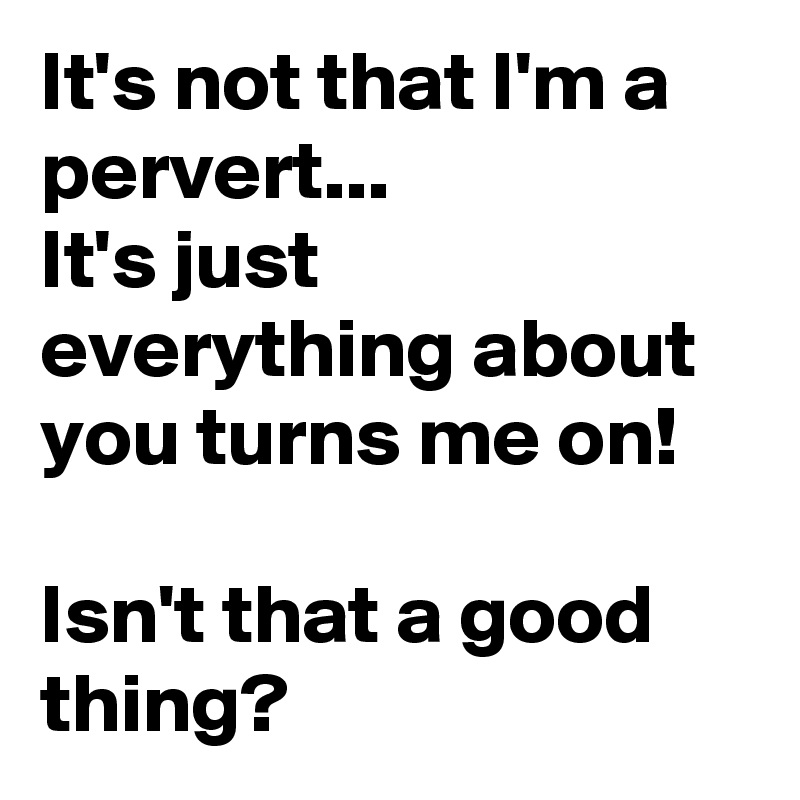 It's not that I'm a pervert...
It's just everything about you turns me on!

Isn't that a good thing? 