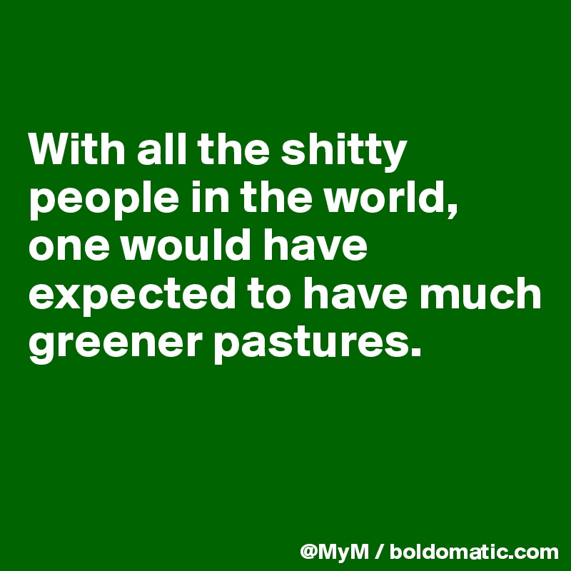 

With all the shitty people in the world, one would have expected to have much greener pastures.


