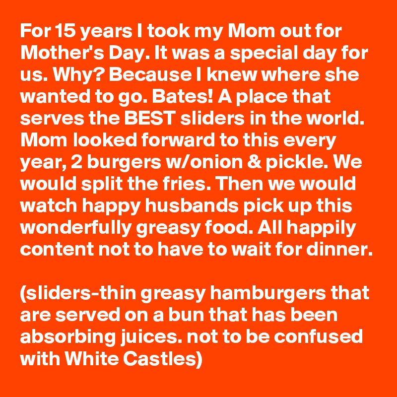 For 15 years I took my Mom out for Mother's Day. It was a special day for us. Why? Because I knew where she wanted to go. Bates! A place that serves the BEST sliders in the world. Mom looked forward to this every year, 2 burgers w/onion & pickle. We would split the fries. Then we would watch happy husbands pick up this wonderfully greasy food. All happily content not to have to wait for dinner.

(sliders-thin greasy hamburgers that are served on a bun that has been absorbing juices. not to be confused with White Castles)