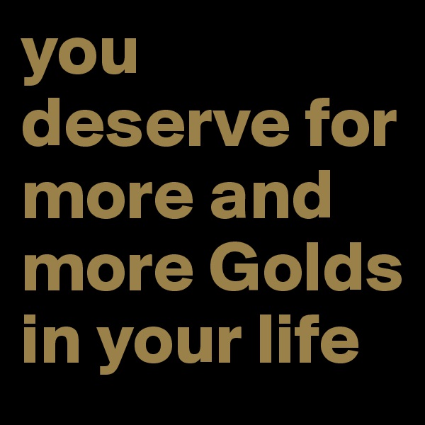 you deserve for more and more Golds in your life
