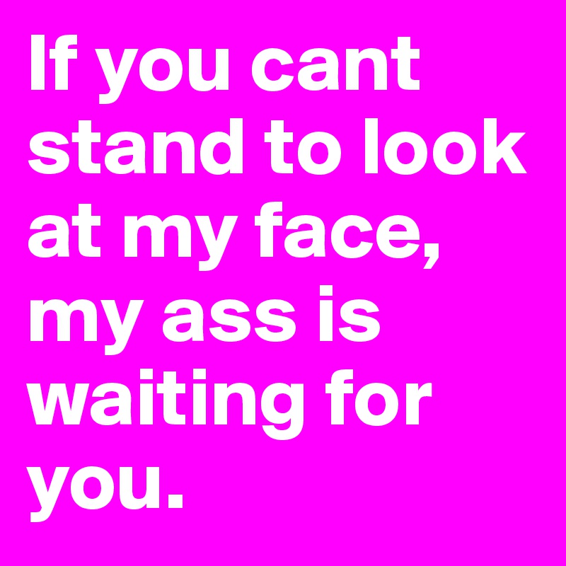 If you cant stand to look at my face, my ass is waiting for you.