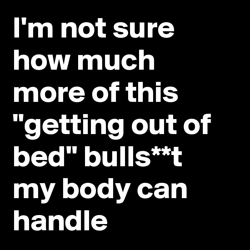 I'm not sure how much more of this "getting out of bed" bulls**t my body can handle 