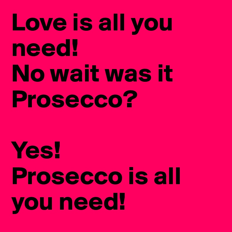 Love is all you need!
No wait was it Prosecco?

Yes! 
Prosecco is all you need!