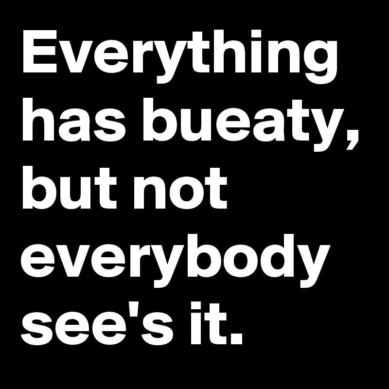Everything has bueaty, but not everybody see's it.