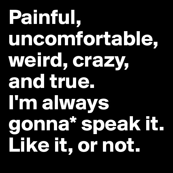 Painful, uncomfortable, weird, crazy, and true. 
I'm always gonna* speak it. 
Like it, or not.