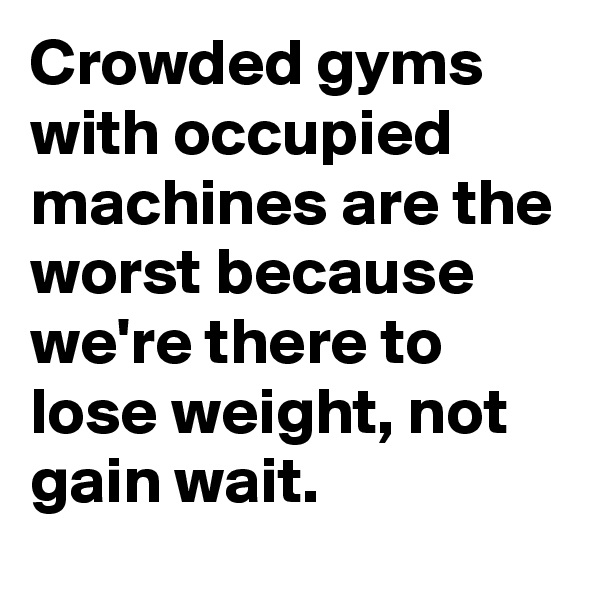 Crowded gyms with occupied machines are the worst because we're there to lose weight, not gain wait.
