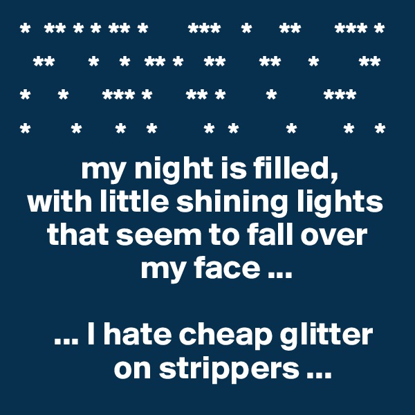 *  ** * * ** *      ***   *    **     *** *
  **     *   *  ** *   **     **    *      **
*    *     *** *     ** *      *       *** 
*      *     *   *       *  *       *       *   *
         my night is filled, 
 with little shining lights       
    that seem to fall over 
                  my face ...

     ... I hate cheap glitter
              on strippers ...