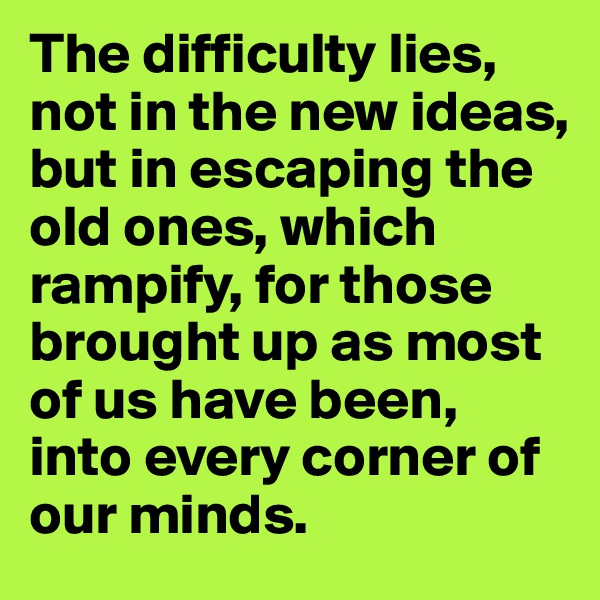 The difficulty lies, not in the new ideas, but in escaping the old ones, which rampify, for those brought up as most of us have been, into every corner of our minds.