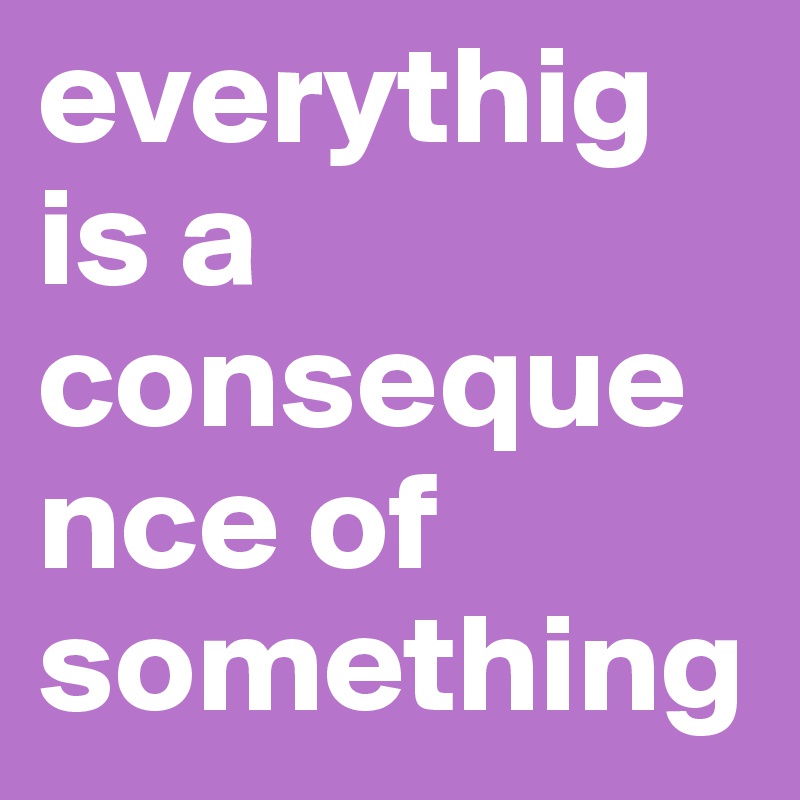 everythig is a consequence of something