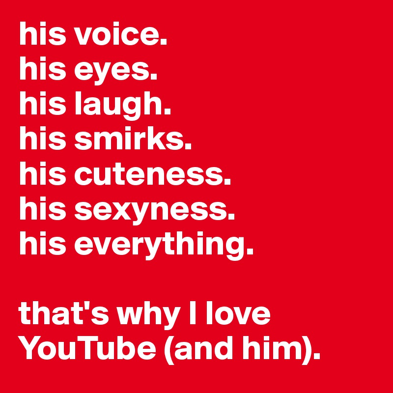 his voice.
his eyes.
his laugh.
his smirks.
his cuteness.
his sexyness.
his everything.

that's why I love YouTube (and him).