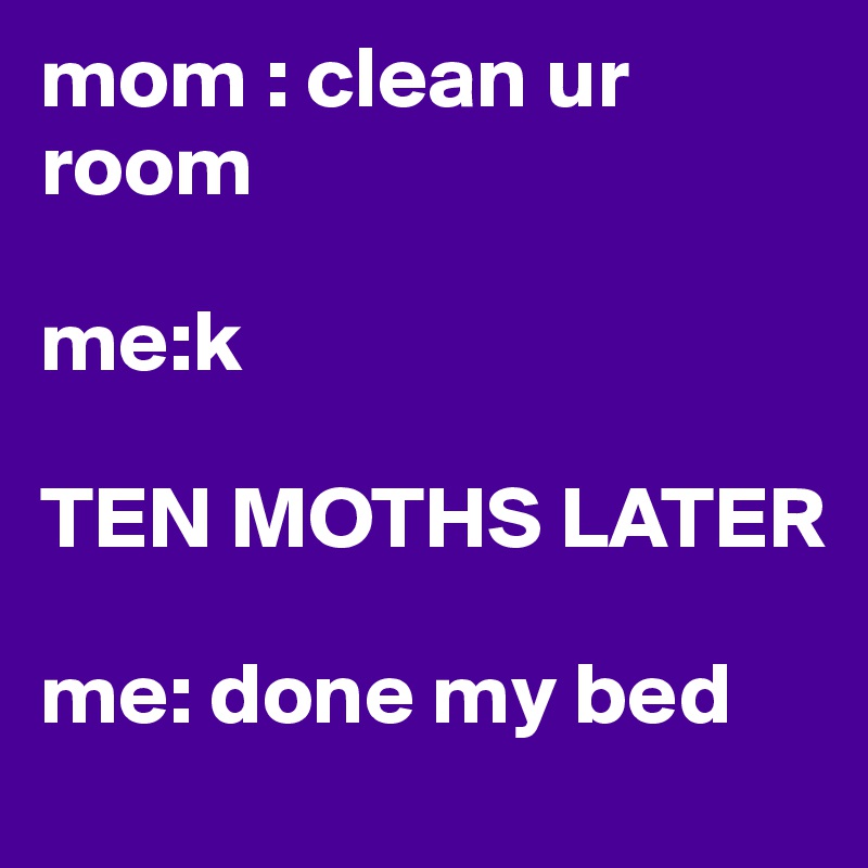 mom : clean ur room 

me:k        

TEN MOTHS LATER 

me: done my bed 