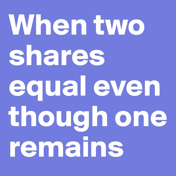 When two shares equal even though one remains 