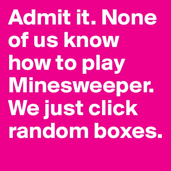 Admit it. None of us know how to play Minesweeper. We just click random boxes.